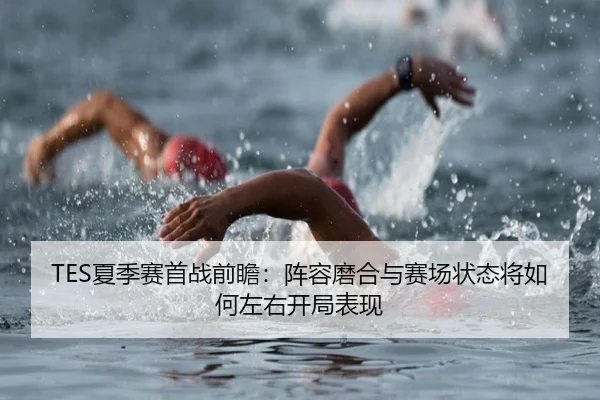 TES夏季赛首战前瞻：阵容磨合与赛场状态将如何左右开局表现