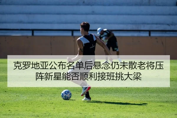 克罗地亚公布名单后悬念仍未散老将压阵新星能否顺利接班挑大梁